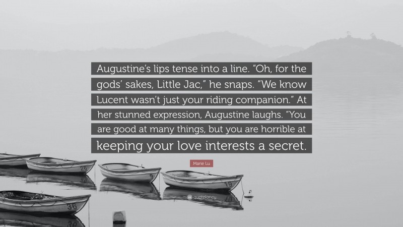 Marie Lu Quote: “Augustine’s lips tense into a line. “Oh, for the gods’ sakes, Little Jac,” he snaps. “We know Lucent wasn’t just your riding companion.” At her stunned expression, Augustine laughs. “You are good at many things, but you are horrible at keeping your love interests a secret.”
