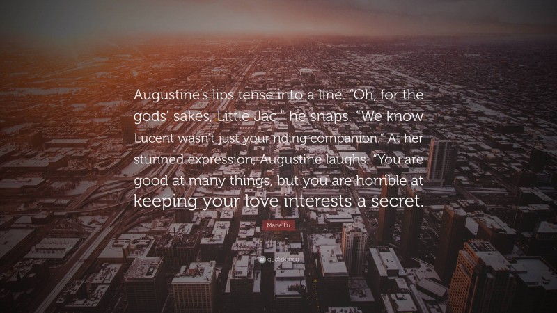 Marie Lu Quote: “Augustine’s lips tense into a line. “Oh, for the gods’ sakes, Little Jac,” he snaps. “We know Lucent wasn’t just your riding companion.” At her stunned expression, Augustine laughs. “You are good at many things, but you are horrible at keeping your love interests a secret.”