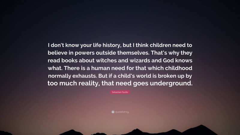 Sebastian Faulks Quote: “I don’t know your life history, but I think children need to believe in powers outside themselves. That’s why they read books about witches and wizards and God knows what. There is a human need for that which childhood normally exhausts. But if a child’s world is broken up by too much reality, that need goes underground.”