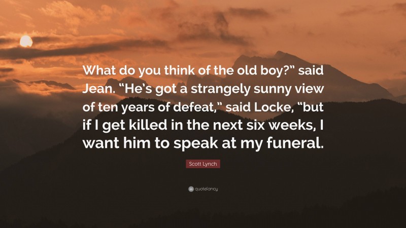 Scott Lynch Quote: “What do you think of the old boy?” said Jean. “He’s got a strangely sunny view of ten years of defeat,” said Locke, “but if I get killed in the next six weeks, I want him to speak at my funeral.”