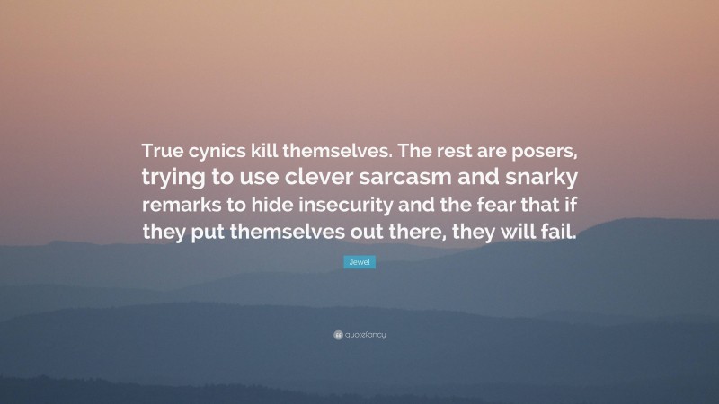 Jewel Quote: “True cynics kill themselves. The rest are posers, trying to use clever sarcasm and snarky remarks to hide insecurity and the fear that if they put themselves out there, they will fail.”
