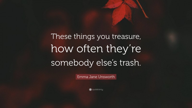 Emma Jane Unsworth Quote: “These things you treasure, how often they’re somebody else’s trash.”