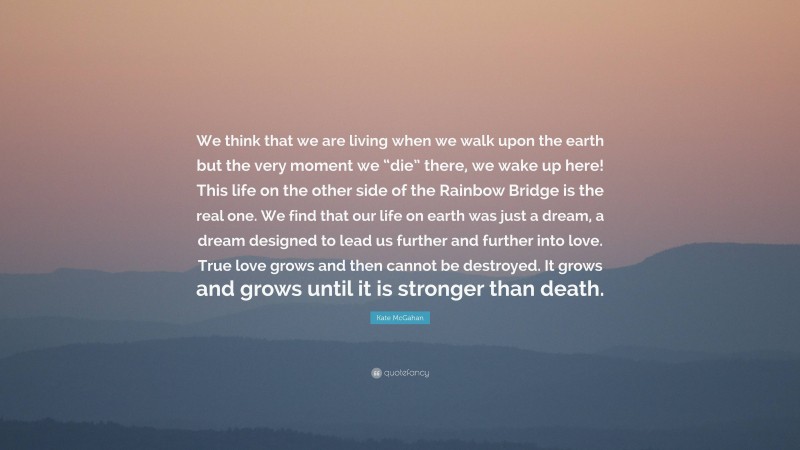 Kate McGahan Quote: “We think that we are living when we walk upon the earth but the very moment we “die” there, we wake up here! This life on the other side of the Rainbow Bridge is the real one. We find that our life on earth was just a dream, a dream designed to lead us further and further into love. True love grows and then cannot be destroyed. It grows and grows until it is stronger than death.”