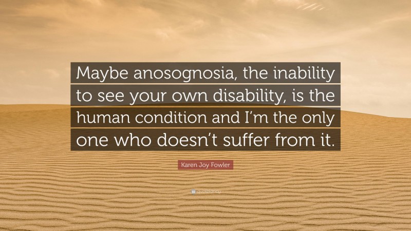 Karen Joy Fowler Quote: “Maybe anosognosia, the inability to see your own disability, is the human condition and I’m the only one who doesn’t suffer from it.”