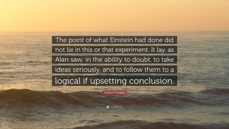 Andrew Hodges Quote: “The point of what Einstein had done did not lie in this or that experiment. It lay, as Alan saw, in the ability to doubt, to take ideas seriously, and to follow them to a logical if upsetting conclusion.”