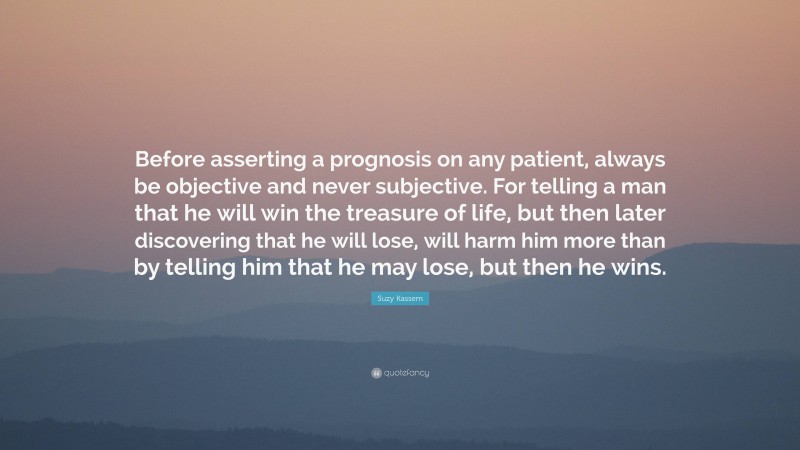 Suzy Kassem Quote: “Before asserting a prognosis on any patient, always be objective and never subjective. For telling a man that he will win the treasure of life, but then later discovering that he will lose, will harm him more than by telling him that he may lose, but then he wins.”