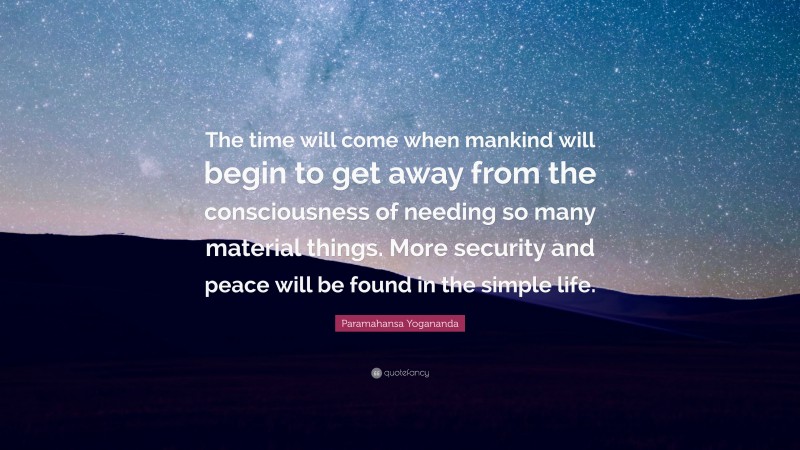 Paramahansa Yogananda Quote: “The time will come when mankind will begin to get away from the consciousness of needing so many material things. More security and peace will be found in the simple life.”