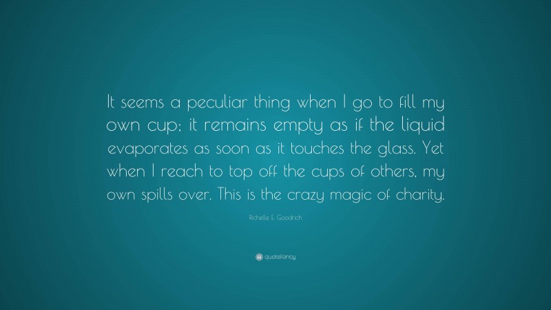 Richelle E. Goodrich Quote: “It seems a peculiar thing when I go to fill my own cup; it remains empty as if the liquid evaporates as soon as it touches the glass. Yet when I reach to top off the cups of others, my own spills over. This is the crazy magic of charity.”