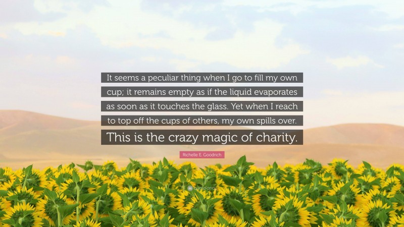 Richelle E. Goodrich Quote: “It seems a peculiar thing when I go to fill my own cup; it remains empty as if the liquid evaporates as soon as it touches the glass. Yet when I reach to top off the cups of others, my own spills over. This is the crazy magic of charity.”