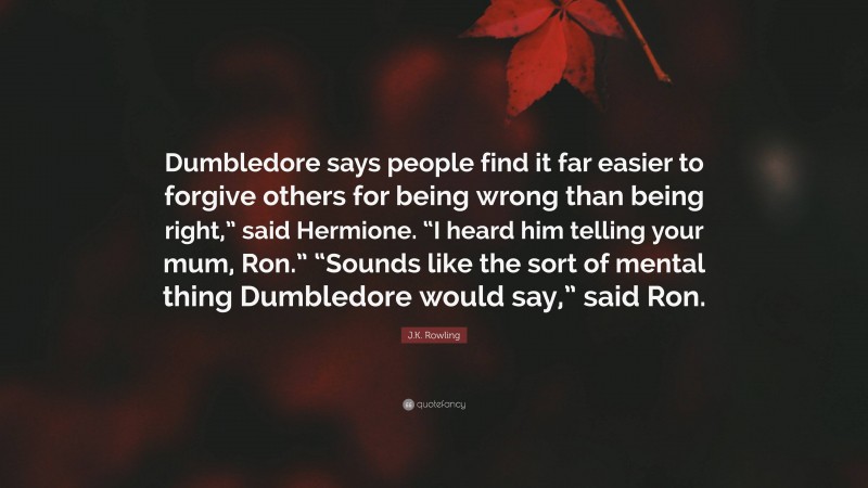 J.K. Rowling Quote: “Dumbledore says people find it far easier to forgive others for being wrong than being right,” said Hermione. “I heard him telling your mum, Ron.” “Sounds like the sort of mental thing Dumbledore would say,” said Ron.”