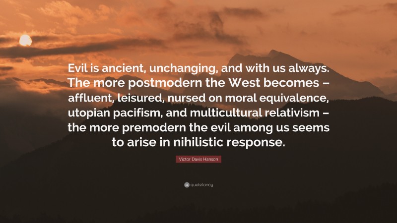 Victor Davis Hanson Quote: “Evil is ancient, unchanging, and with us always. The more postmodern the West becomes – affluent, leisured, nursed on moral equivalence, utopian pacifism, and multicultural relativism – the more premodern the evil among us seems to arise in nihilistic response.”