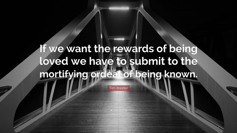 Tim Kreider Quote: “If we want the rewards of being loved we have to submit to the mortifying ordeal of being known.”