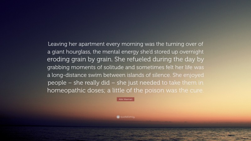 Abbi Waxman Quote: “Leaving her apartment every morning was the turning over of a giant hourglass, the mental energy she’d stored up overnight eroding grain by grain. She refueled during the day by grabbing moments of solitude and sometimes felt her life was a long-distance swim between islands of silence. She enjoyed people – she really did – she just needed to take them in homeopathic doses; a little of the poison was the cure.”
