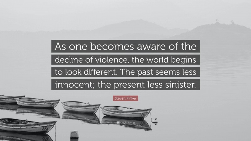 Steven Pinker Quote: “As one becomes aware of the decline of violence, the world begins to look different. The past seems less innocent; the present less sinister.”