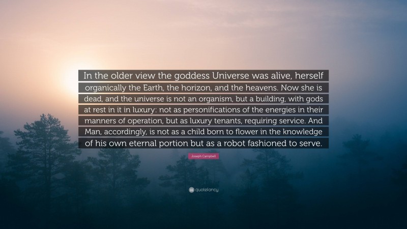 Joseph Campbell Quote: “In the older view the goddess Universe was alive, herself organically the Earth, the horizon, and the heavens. Now she is dead, and the universe is not an organism, but a building, with gods at rest in it in luxury: not as personifications of the energies in their manners of operation, but as luxury tenants, requiring service. And Man, accordingly, is not as a child born to flower in the knowledge of his own eternal portion but as a robot fashioned to serve.”