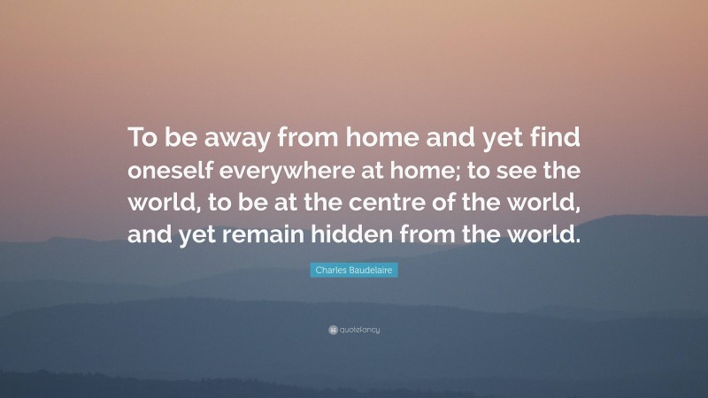 Charles Baudelaire Quote: “To be away from home and yet find oneself everywhere at home; to see the world, to be at the centre of the world, and yet remain hidden from the world.”