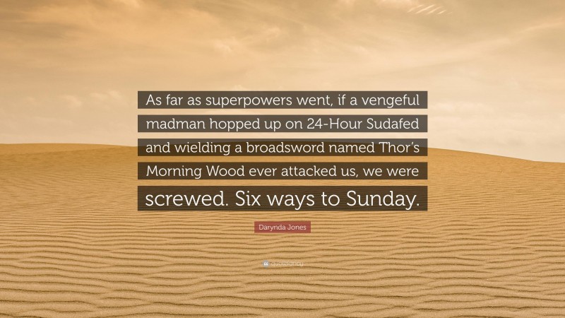 Darynda Jones Quote: “As far as superpowers went, if a vengeful madman hopped up on 24-Hour Sudafed and wielding a broadsword named Thor’s Morning Wood ever attacked us, we were screwed. Six ways to Sunday.”