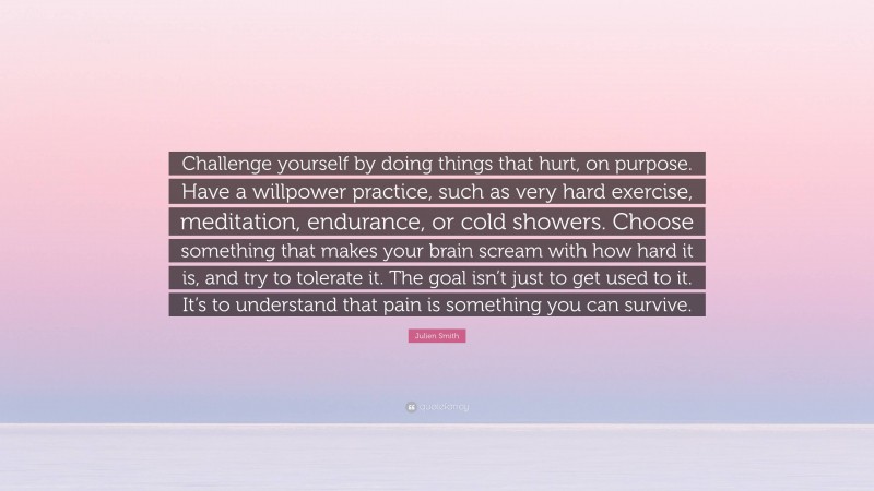 Julien Smith Quote: “Challenge yourself by doing things that hurt, on purpose. Have a willpower practice, such as very hard exercise, meditation, endurance, or cold showers. Choose something that makes your brain scream with how hard it is, and try to tolerate it. The goal isn’t just to get used to it. It’s to understand that pain is something you can survive.”