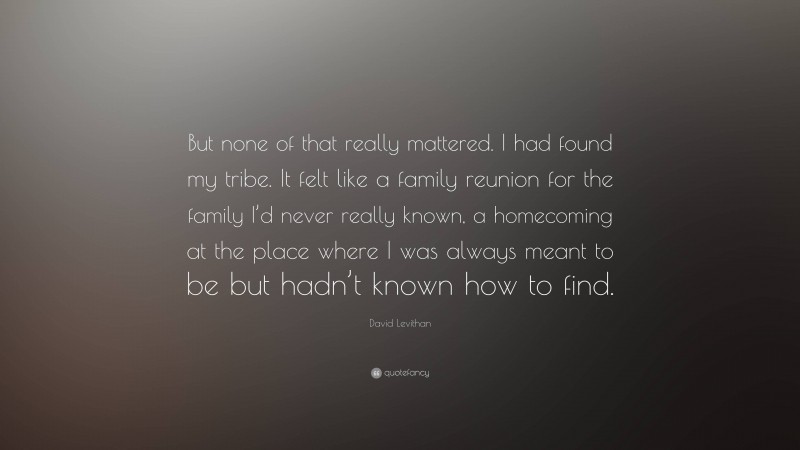 David Levithan Quote: “But none of that really mattered. I had found my tribe. It felt like a family reunion for the family I’d never really known, a homecoming at the place where I was always meant to be but hadn’t known how to find.”