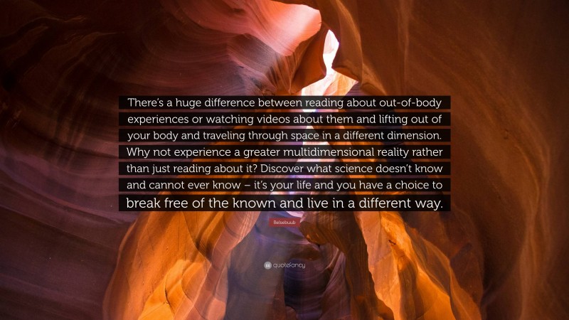 Belsebuub Quote: “There’s a huge difference between reading about out-of-body experiences or watching videos about them and lifting out of your body and traveling through space in a different dimension. Why not experience a greater multidimensional reality rather than just reading about it? Discover what science doesn’t know and cannot ever know – it’s your life and you have a choice to break free of the known and live in a different way.”