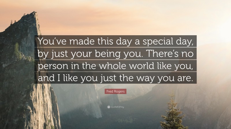 Fred Rogers Quote: “You’ve made this day a special day, by just your being you. There’s no person in the whole world like you, and I like you just the way you are.”