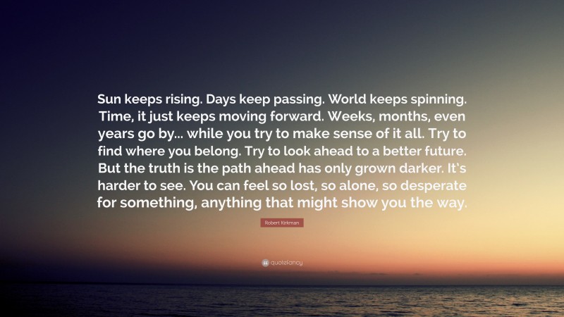 Robert Kirkman Quote: “Sun keeps rising. Days keep passing. World keeps spinning. Time, it just keeps moving forward. Weeks, months, even years go by... while you try to make sense of it all. Try to find where you belong. Try to look ahead to a better future. But the truth is the path ahead has only grown darker. It’s harder to see. You can feel so lost, so alone, so desperate for something, anything that might show you the way.”