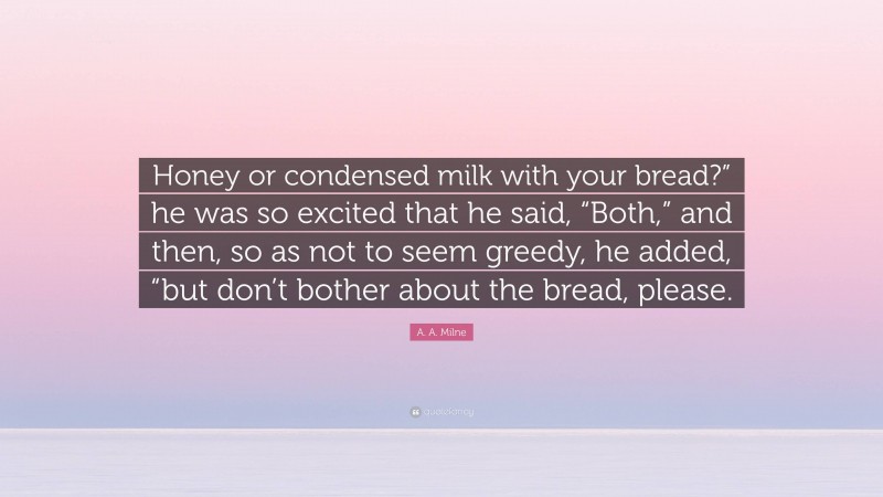 A. A. Milne Quote: “Honey or condensed milk with your bread?” he was so excited that he said, “Both,” and then, so as not to seem greedy, he added, “but don’t bother about the bread, please.”