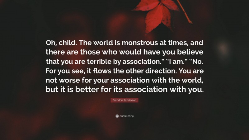 Brandon Sanderson Quote: “Oh, child. The world is monstrous at times, and there are those who would have you believe that you are terrible by association.” “I am.” “No. For you see, it flows the other direction. You are not worse for your association with the world, but it is better for its association with you.”