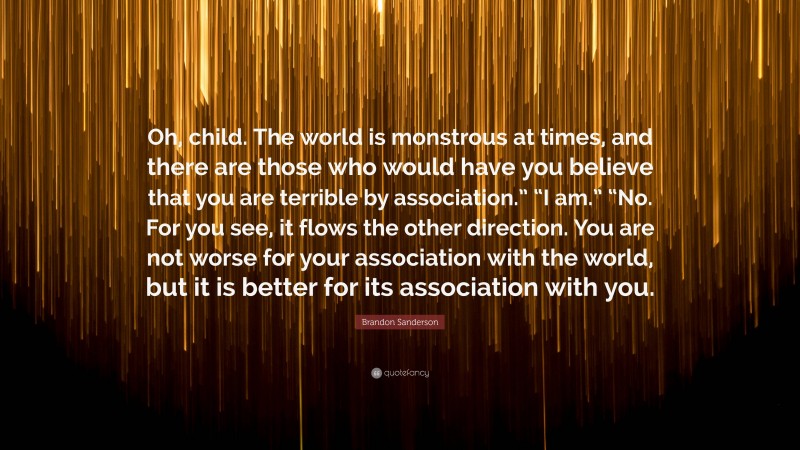 Brandon Sanderson Quote: “Oh, child. The world is monstrous at times, and there are those who would have you believe that you are terrible by association.” “I am.” “No. For you see, it flows the other direction. You are not worse for your association with the world, but it is better for its association with you.”