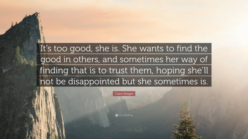 Claire Keegan Quote: “It’s too good, she is. She wants to find the good in others, and sometimes her way of finding that is to trust them, hoping she’ll not be disappointed but she sometimes is.”