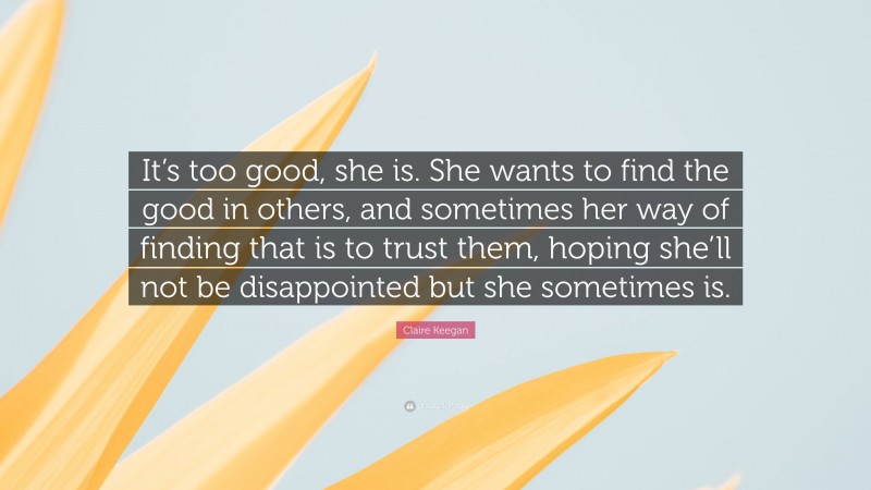 Claire Keegan Quote: “It’s too good, she is. She wants to find the good in others, and sometimes her way of finding that is to trust them, hoping she’ll not be disappointed but she sometimes is.”