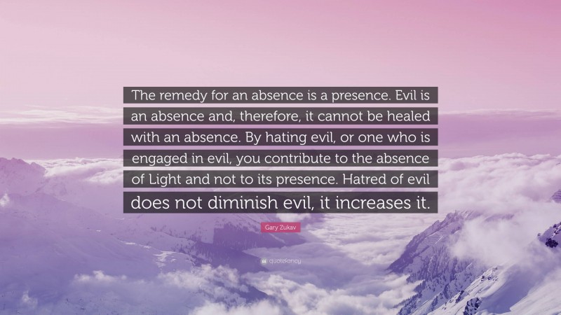 Gary Zukav Quote: “The remedy for an absence is a presence. Evil is an absence and, therefore, it cannot be healed with an absence. By hating evil, or one who is engaged in evil, you contribute to the absence of Light and not to its presence. Hatred of evil does not diminish evil, it increases it.”