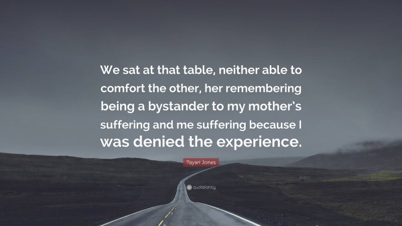 Tayari Jones Quote: “We sat at that table, neither able to comfort the other, her remembering being a bystander to my mother’s suffering and me suffering because I was denied the experience.”