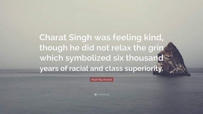 Mulk Raj Anand Quote: “Charat Singh was feeling kind, though he did not relax the grin which symbolized six thousand years of racial and class superiority.”