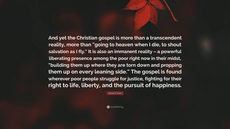 James H. Cone Quote: “And yet the Christian gospel is more than a transcendent reality, more than “going to heaven when I die, to shout salvation as I fly.” It is also an immanent reality – a powerful liberating presence among the poor right now in their midst, “building them up where they are torn down and propping them up on every leaning side.” The gospel is found wherever poor people struggle for justice, fighting for their right to life, liberty, and the pursuit of happiness.”