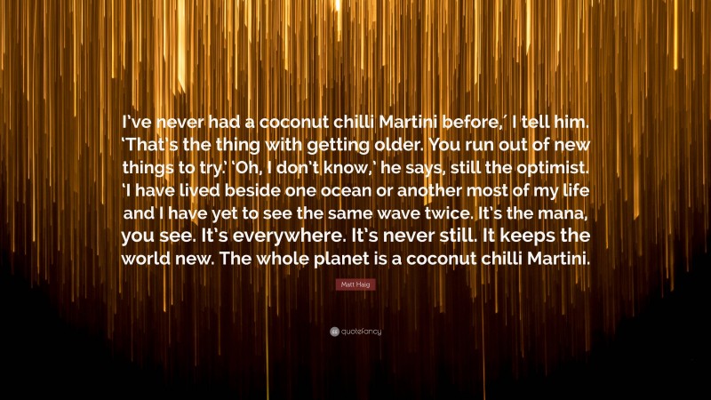 Matt Haig Quote: “I’ve never had a coconut chilli Martini before,′ I tell him. ‘That’s the thing with getting older. You run out of new things to try.’ ‘Oh, I don’t know,’ he says, still the optimist. ‘I have lived beside one ocean or another most of my life and I have yet to see the same wave twice. It’s the mana, you see. It’s everywhere. It’s never still. It keeps the world new. The whole planet is a coconut chilli Martini.”