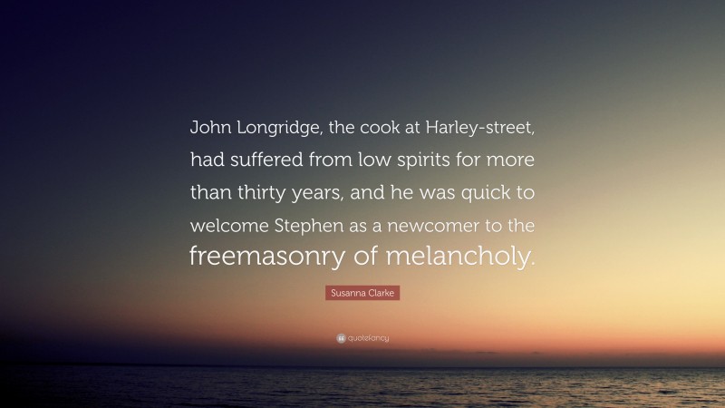 Susanna Clarke Quote: “John Longridge, the cook at Harley-street, had suffered from low spirits for more than thirty years, and he was quick to welcome Stephen as a newcomer to the freemasonry of melancholy.”