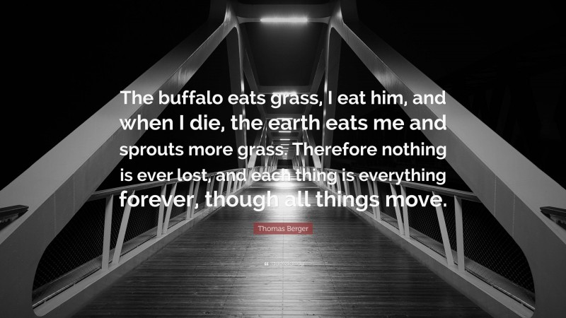 Thomas Berger Quote: “The buffalo eats grass, I eat him, and when I die, the earth eats me and sprouts more grass. Therefore nothing is ever lost, and each thing is everything forever, though all things move.”