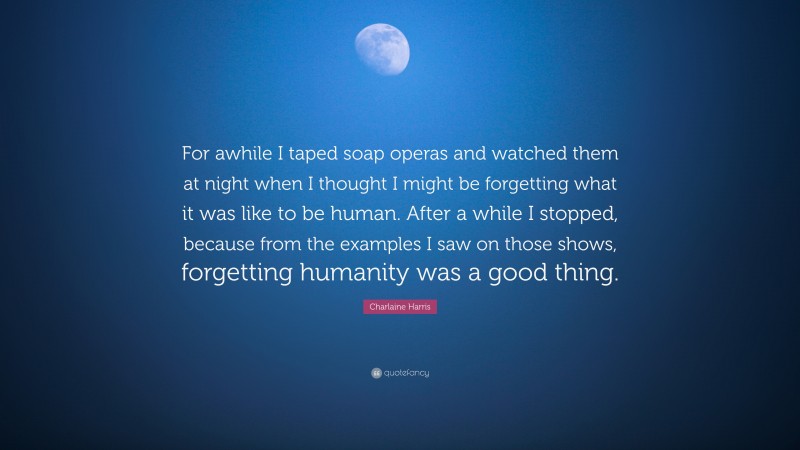 Charlaine Harris Quote: “For awhile I taped soap operas and watched them at night when I thought I might be forgetting what it was like to be human. After a while I stopped, because from the examples I saw on those shows, forgetting humanity was a good thing.”
