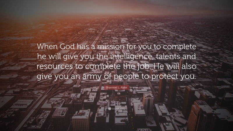 Shannon L. Alder Quote: “When God has a mission for you to complete he will give you the intelligence, talents and resources to complete the job. He will also give you an army of people to protect you.”