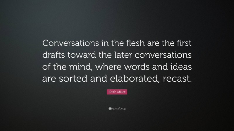 Keith Miller Quote: “Conversations in the flesh are the first drafts toward the later conversations of the mind, where words and ideas are sorted and elaborated, recast.”