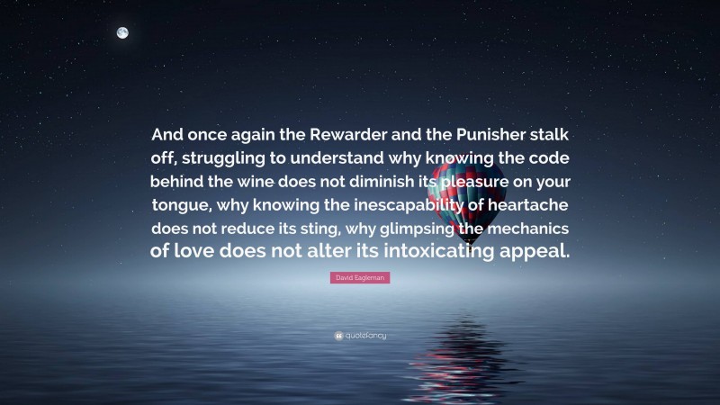 David Eagleman Quote: “And once again the Rewarder and the Punisher stalk off, struggling to understand why knowing the code behind the wine does not diminish its pleasure on your tongue, why knowing the inescapability of heartache does not reduce its sting, why glimpsing the mechanics of love does not alter its intoxicating appeal.”