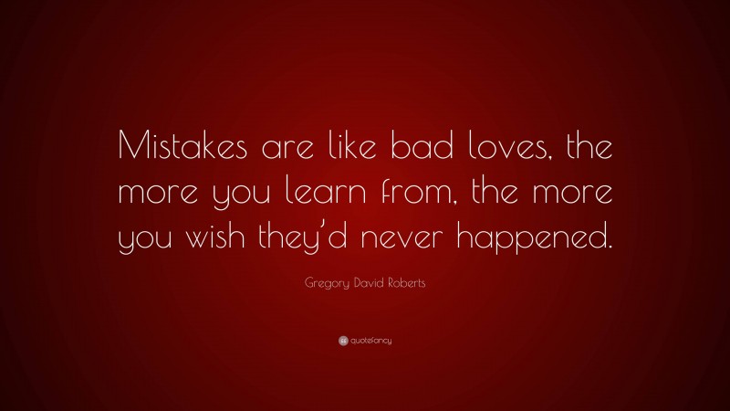 Gregory David Roberts Quote: “Mistakes are like bad loves, the more you learn from, the more you wish they’d never happened.”