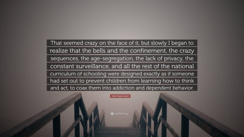 John Taylor Gatto Quote: “That seemed crazy on the face of it, but slowly I began to realize that the bells and the confinement, the crazy sequences, the age-segregation, the lack of privacy, the constant surveillance, and all the rest of the national curriculum of schooling were designed exactly as if someone had set out to prevent children from learning how to think and act, to coax them into addiction and dependent behavior.”