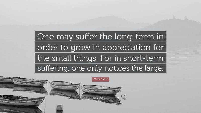 Criss Jami Quote: “One may suffer the long-term in order to grow in appreciation for the small things. For in short-term suffering, one only notices the large.”