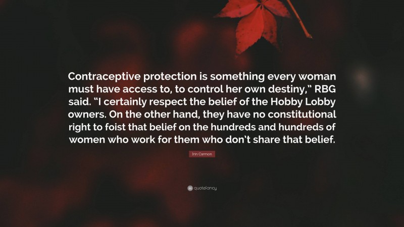 Irin Carmon Quote: “Contraceptive protection is something every woman must have access to, to control her own destiny,” RBG said. “I certainly respect the belief of the Hobby Lobby owners. On the other hand, they have no constitutional right to foist that belief on the hundreds and hundreds of women who work for them who don’t share that belief.”