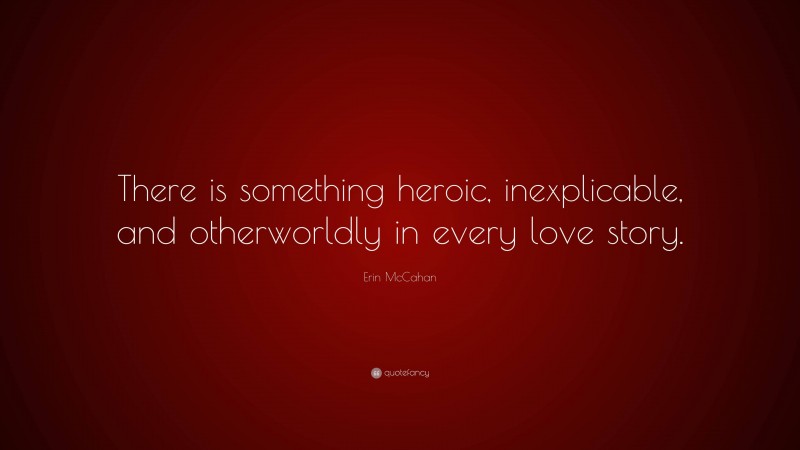 Erin McCahan Quote: “There is something heroic, inexplicable, and otherworldly in every love story.”