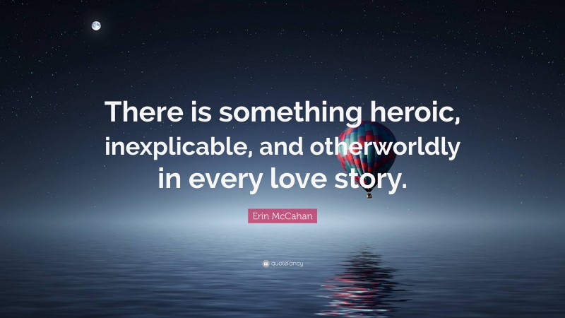 Erin McCahan Quote: “There is something heroic, inexplicable, and otherworldly in every love story.”