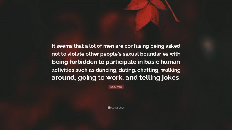 Lindy West Quote: “It seems that a lot of men are confusing being asked not to violate other people’s sexual boundaries with being forbidden to participate in basic human activities such as dancing, dating, chatting, walking around, going to work. and telling jokes.”