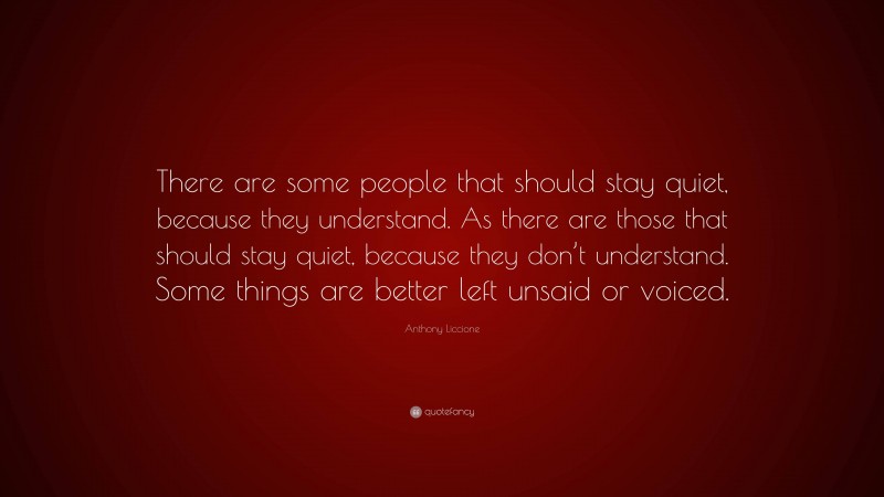 Anthony Liccione Quote: “There are some people that should stay quiet, because they understand. As there are those that should stay quiet, because they don’t understand. Some things are better left unsaid or voiced.”